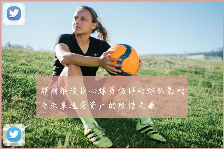 邓利维谈核心球员伤停对球队影响与未来选秀资产的珍惜之道