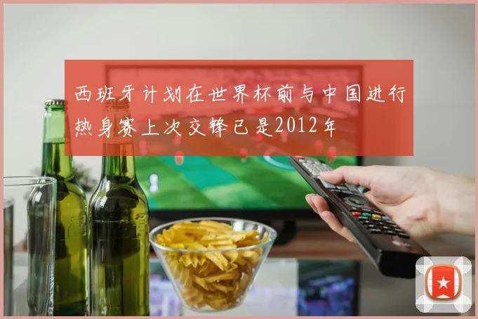 西班牙计划在世界杯前与中国进行热身赛上次交锋已是2012年