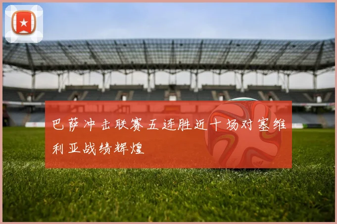 巴萨冲击联赛五连胜近十场对塞维利亚战绩辉煌
