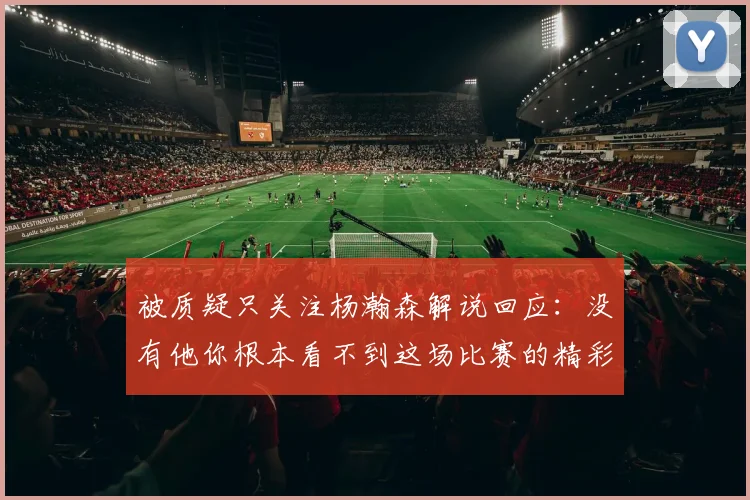 被质疑只关注杨瀚森解说回应：没有他你根本看不到这场比赛的精彩