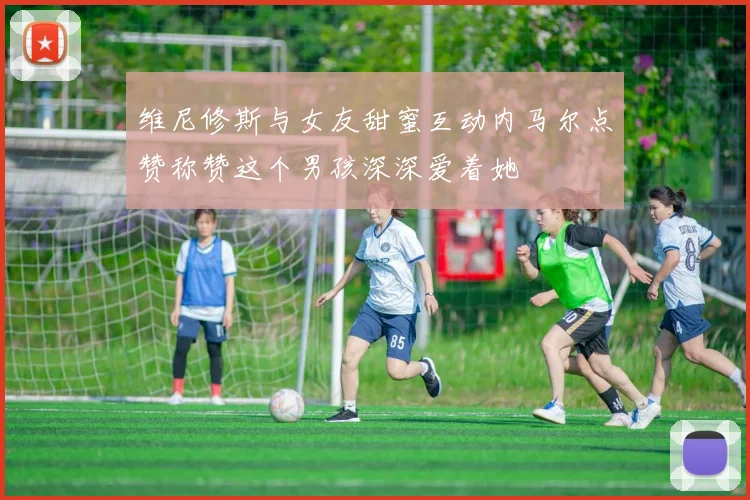 维尼修斯与女友甜蜜互动内马尔点赞称赞这个男孩深深爱着她
