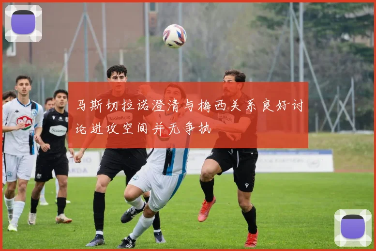 马斯切拉诺澄清与梅西关系良好讨论进攻空间并无争执