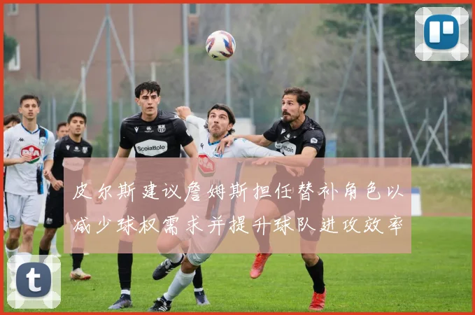 皮尔斯建议詹姆斯担任替补角色以减少球权需求并提升球队进攻效率