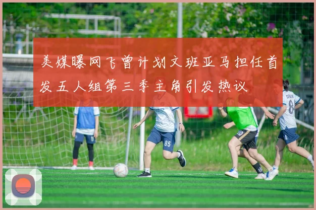 美媒曝网飞曾计划文班亚马担任首发五人组第三季主角引发热议