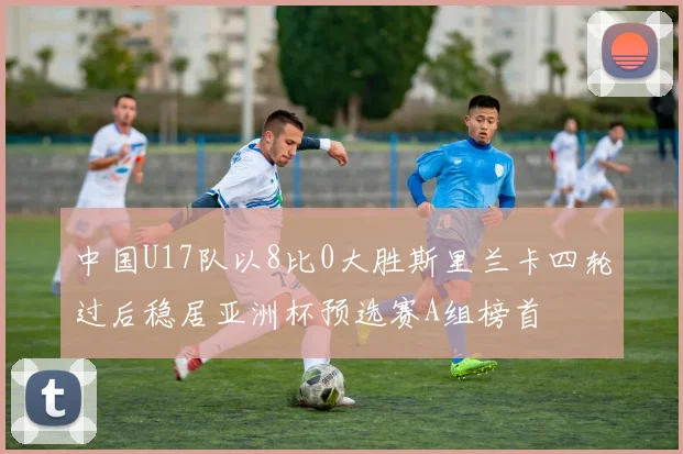 中国U17队以8比0大胜斯里兰卡四轮过后稳居亚洲杯预选赛A组榜首