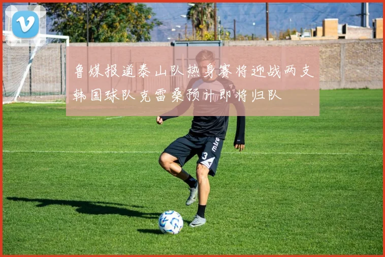 鲁媒报道泰山队热身赛将迎战两支韩国球队克雷桑预计即将归队