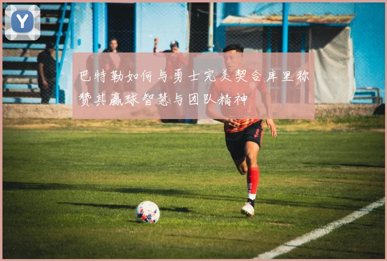 巴特勒如何与勇士完美契合库里称赞其赢球智慧与团队精神