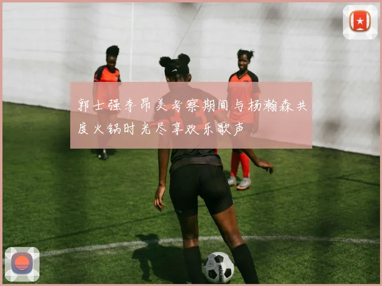 郭士强李昂美考察期间与杨瀚森共度火锅时光尽享欢乐歌声