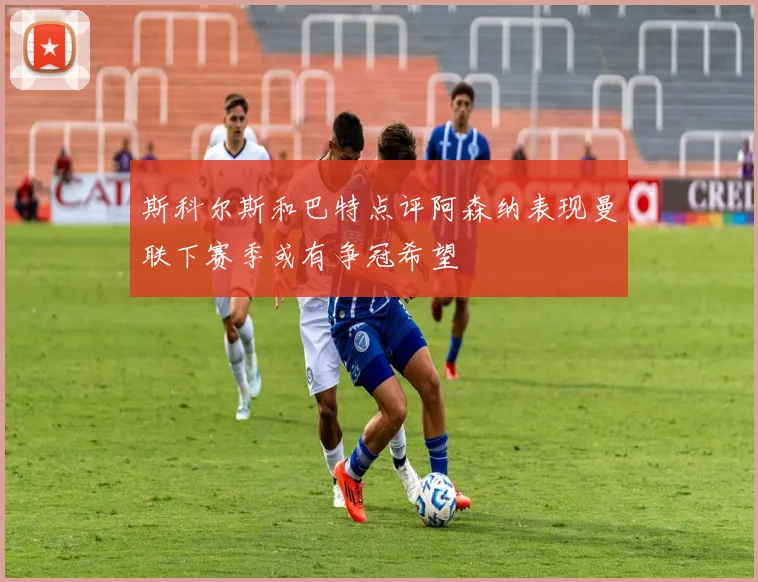 斯科尔斯和巴特点评阿森纳表现曼联下赛季或有争冠希望