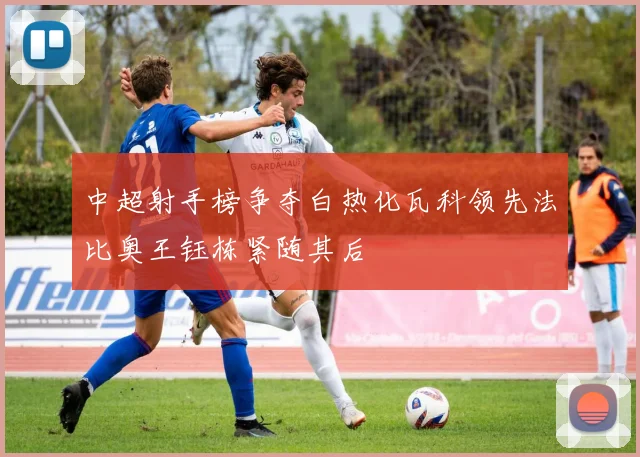 中超射手榜争夺白热化瓦科领先法比奥王钰栋紧随其后