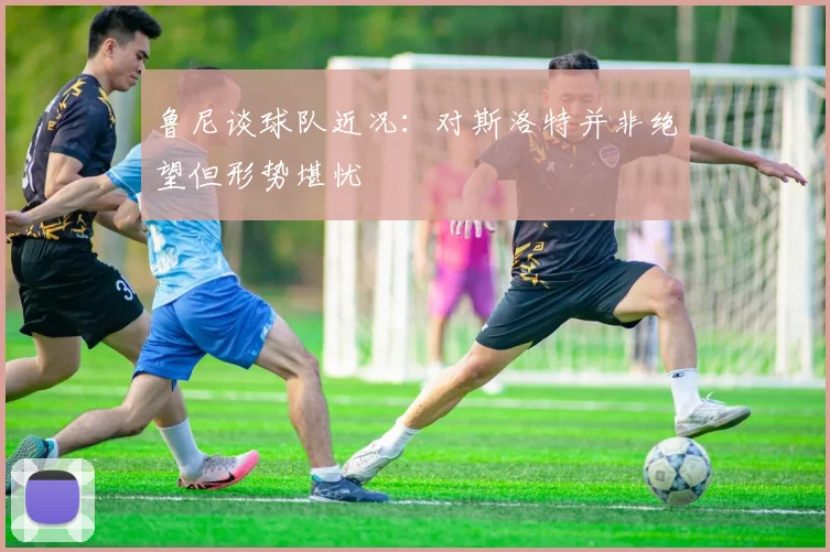 鲁尼谈球队近况：对斯洛特并非绝望但形势堪忧