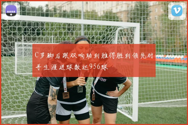 C罗脚后跟双响助利雅得胜利领先对手生涯进球数达956球