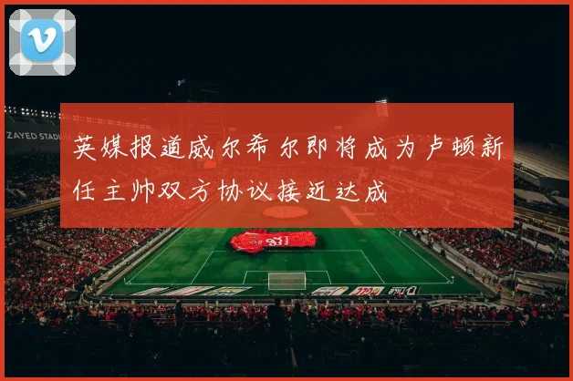 英媒报道威尔希尔即将成为卢顿新任主帅双方协议接近达成