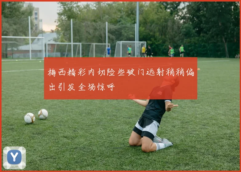 梅西精彩内切险些破门远射稍稍偏出引发全场惊呼
