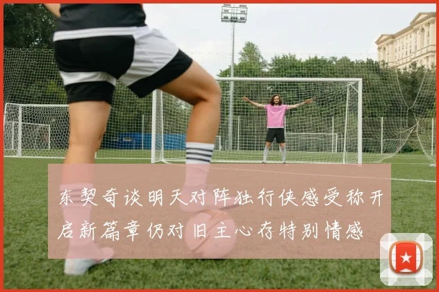 东契奇谈明天对阵独行侠感受称开启新篇章仍对旧主心存特别情感