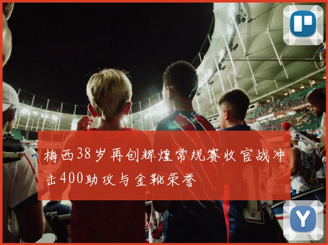 梅西38岁再创辉煌常规赛收官战冲击400助攻与金靴荣誉