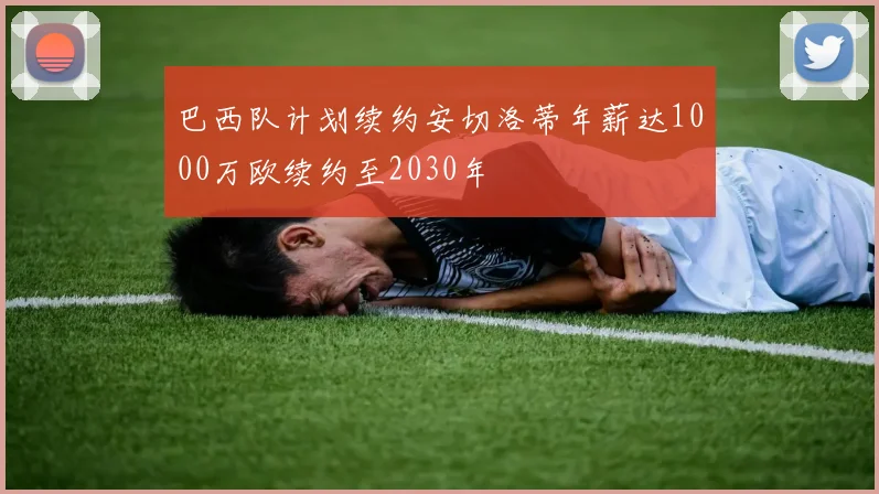 巴西队计划续约安切洛蒂年薪达1000万欧续约至2030年