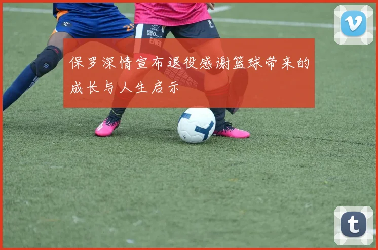 保罗深情宣布退役感谢篮球带来的成长与人生启示