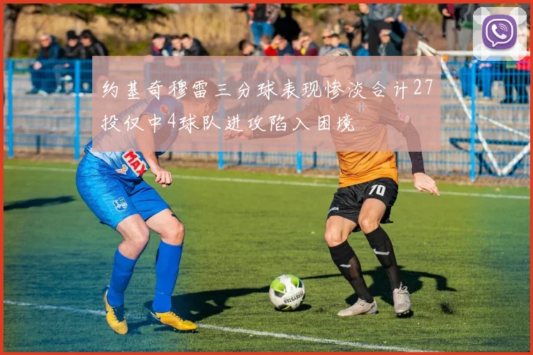 约基奇穆雷三分球表现惨淡合计27投仅中4球队进攻陷入困境