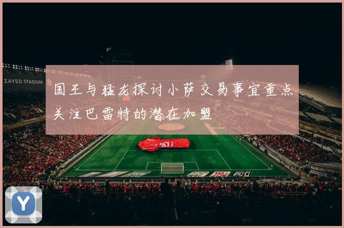 国王与猛龙探讨小萨交易事宜重点关注巴雷特的潜在加盟