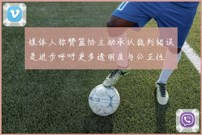 媒体人称赞篮协主动承认裁判错误是进步呼吁更多透明度与公正性