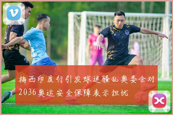 梅西印度行引发球迷骚乱奥委会对2036奥运安全保障表示担忧