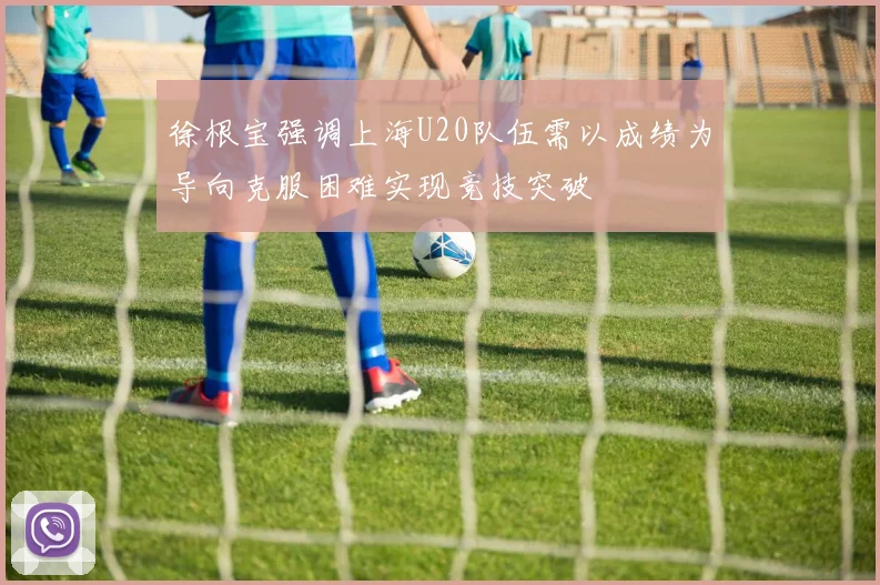 徐根宝强调上海U20队伍需以成绩为导向克服困难实现竞技突破