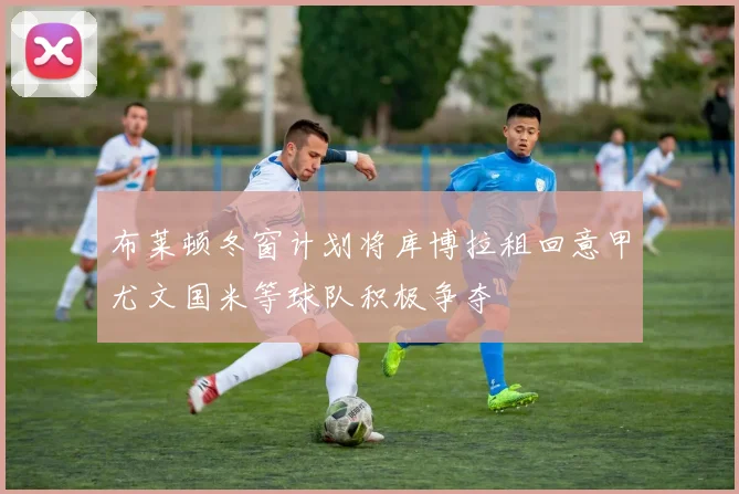 布莱顿冬窗计划将库博拉租回意甲尤文国米等球队积极争夺