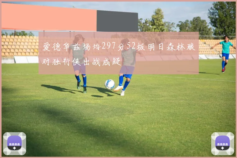 爱德华兹场均297分52板明日森林狼对独行侠出战成疑