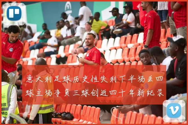 意大利足球历史性失利下半场丢四球主场净负三球创近四十年新纪录
