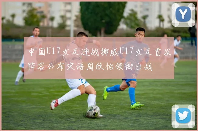 中国U17女足迎战挪威U17女足首发阵容公布宋语周欣怡领衔出战