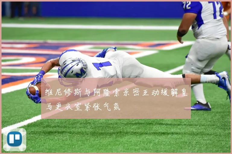 维尼修斯与阿隆索亲密互动缓解皇马更衣室紧张气氛