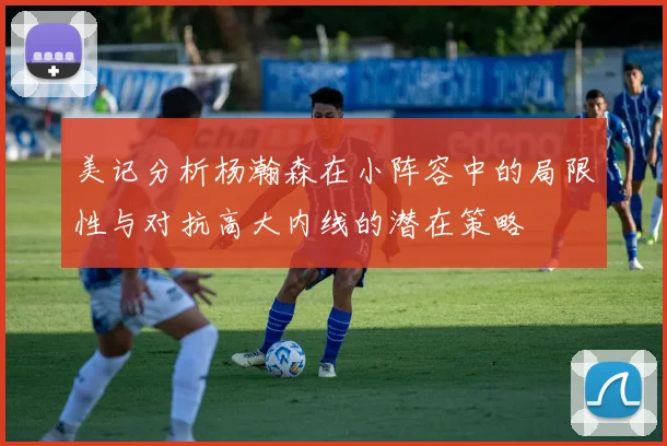 美记分析杨瀚森在小阵容中的局限性与对抗高大内线的潜在策略