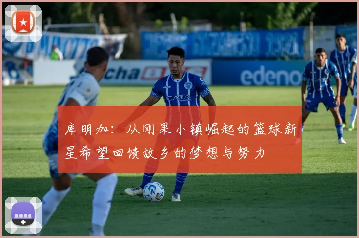 库明加：从刚果小镇崛起的篮球新星希望回馈故乡的梦想与努力