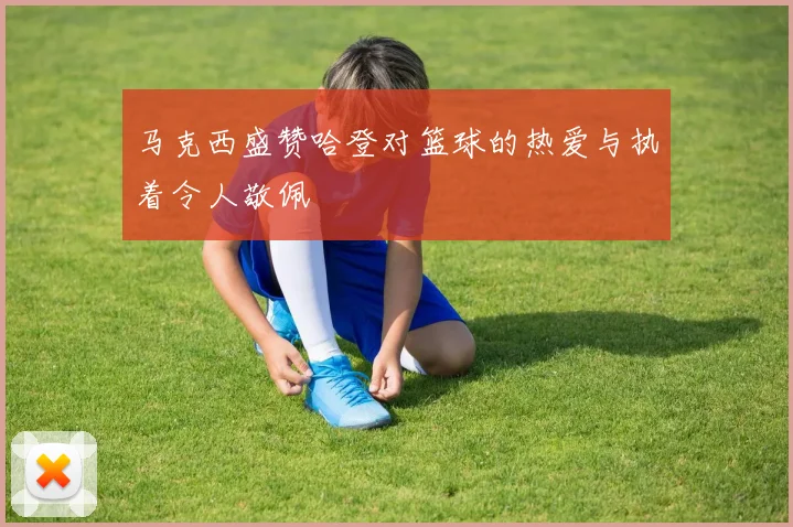 马克西盛赞哈登对篮球的热爱与执着令人敬佩