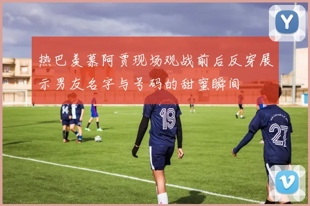 热巴羡慕阿贾现场观战前后反穿展示男友名字与号码的甜蜜瞬间