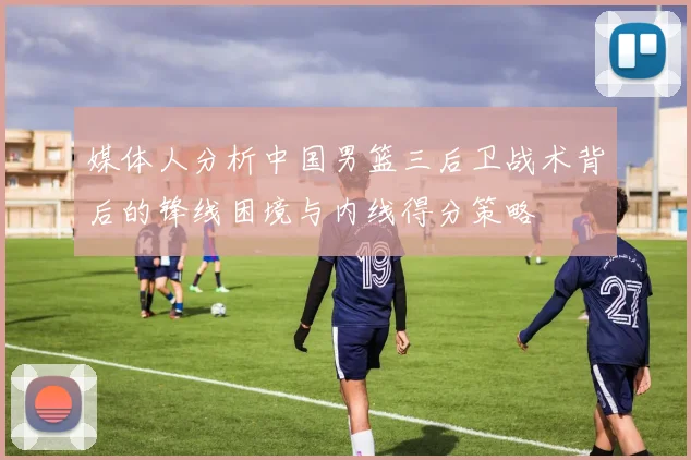 媒体人分析中国男篮三后卫战术背后的锋线困境与内线得分策略