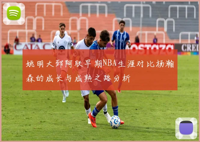 姚明大郅阿联早期NBA生涯对比杨瀚森的成长与成熟之路分析