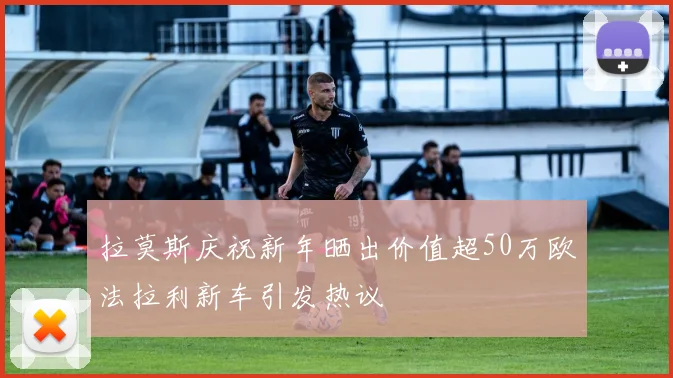 拉莫斯庆祝新年晒出价值超50万欧法拉利新车引发热议